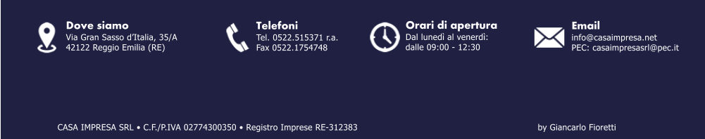 Email info@casaimpresa.net PEC: casaimpresasrl@pec.it Dove siamo Via Gran Sasso dItalia, 35/A 42122 Reggio Emilia (RE) Telefoni Tel. 0522.515371 r.a. Fax 0522.1754748 by Giancarlo Fioretti Orari di apertura Dal luned al venerd: dalle 09:00 - 12:30 CASA IMPRESA SRL  C.F./P.IVA 02774300350  Registro Imprese RE-312383